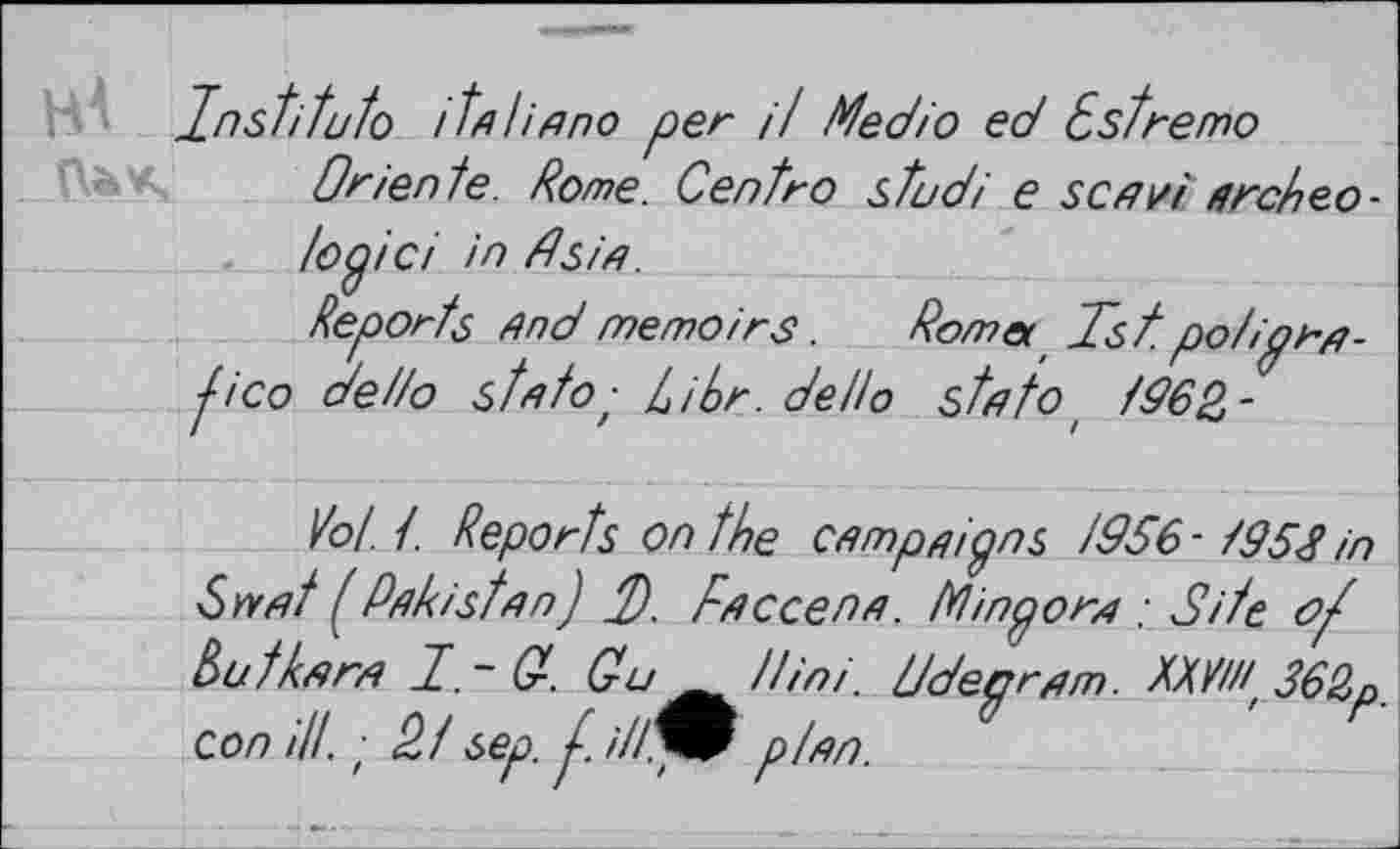 ﻿Institute» /tn І і nno per it Medio ed Cst re то
Oriente. Rome. Centro stud і e senvi arc/teo-
topici in dsin.
Reports And memoirs.	Rom et Tst po/>
fico de/io st я to ; Libr.dello stnto t /962-
'ГП-
УоЦ. Reports on the csmpnipns /996-/952 in Cweit / Pakistan) d). rnccenn. Minporn _• Site Rutknrn T.~(r. Си^/tiniddeprnm. RXVH(362p con ill, ■ Pf sep. t. ill^f p/nn.